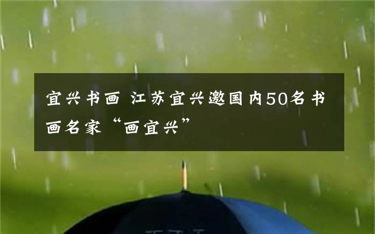 宜兴书画 江苏宜兴邀国内50名书画名家“画宜兴”