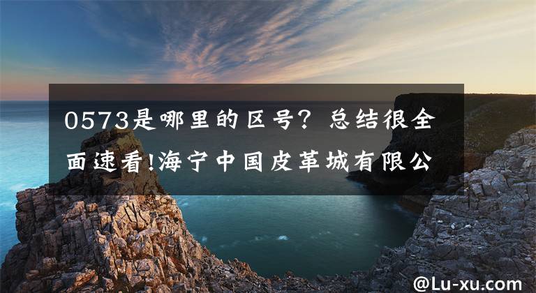 0573是哪里的区号?总结很全面速看!海宁中国皮革城有限公司公告。