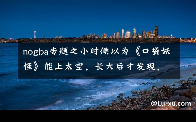 nogba专题之小时候以为《口袋妖怪》能上太空,长大后才发现,我被朋友耍了
