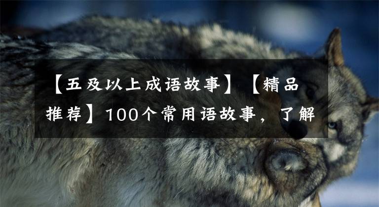 【五及以上成语故事】【精品推荐】100个常用语故事，了解历史可以提高文采，可以慢慢记住。
