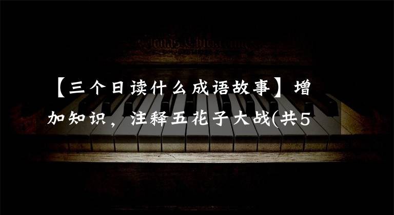 【三个日读什么成语故事】增加知识,注释五花子大战(共52个),你知道多少?