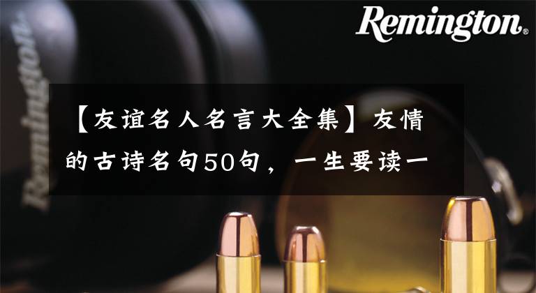 【友谊名人名言大全集】友情的古诗名句50句,一生要读一次