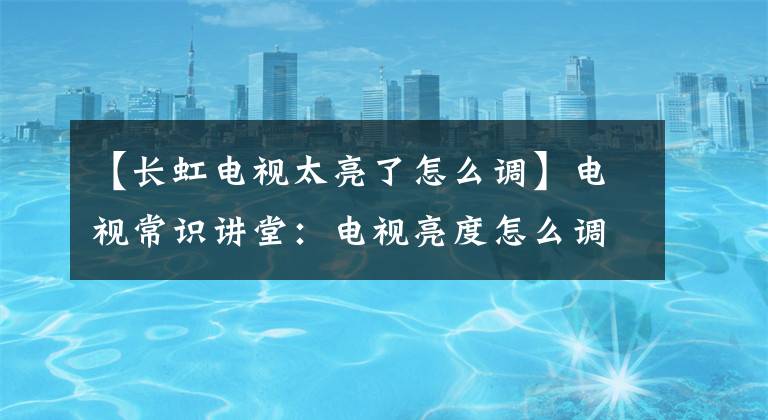 【长虹电视太亮了怎么调】电视常识讲堂:电视亮度怎么调最护眼