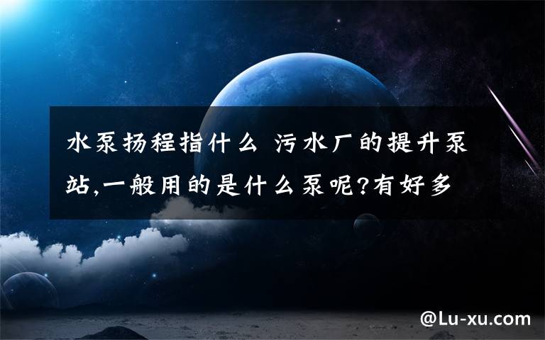 水泵扬程指什么 污水厂的提升泵站,一般用的是什么泵呢?有好多选择,不知道常用哪种.还有提升的扬程大概是多少的?
