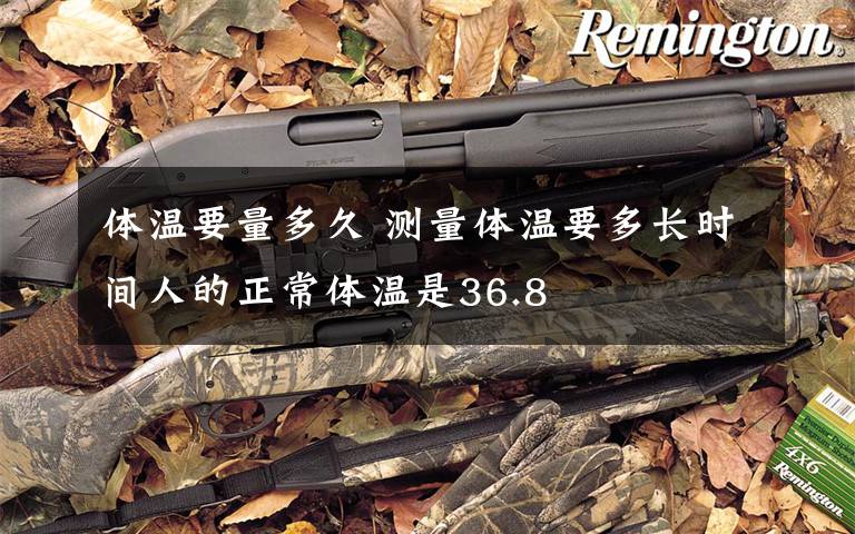 体温要量多久 测量体温要多长时间人的正常体温是36.8