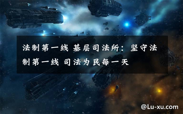 法制第一线 基层司法所:坚守法制第一线 司法为民每一天