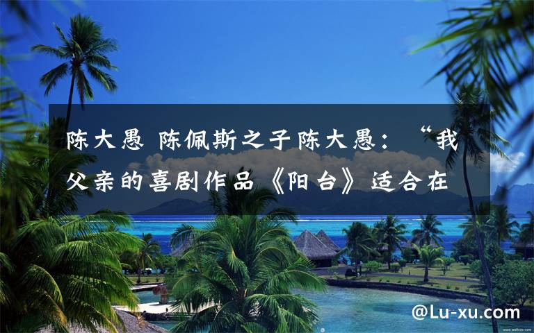 陈大愚 陈佩斯之子陈大愚:“我父亲的喜剧作品《阳台》适合在剧场演出,不会拍成电影”