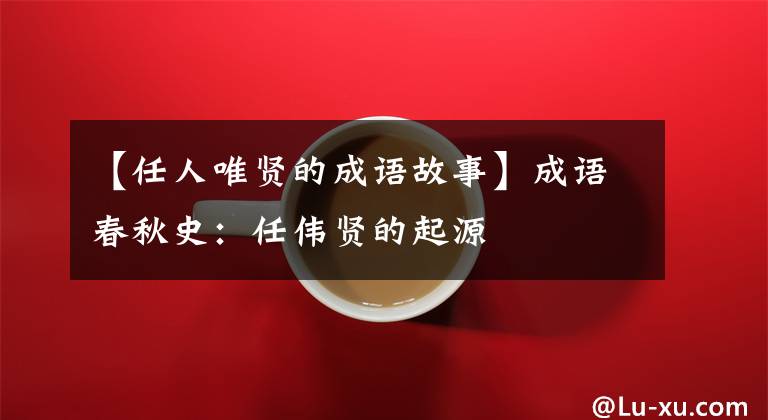【任人唯贤的成语故事】成语春秋史:任伟贤的起源