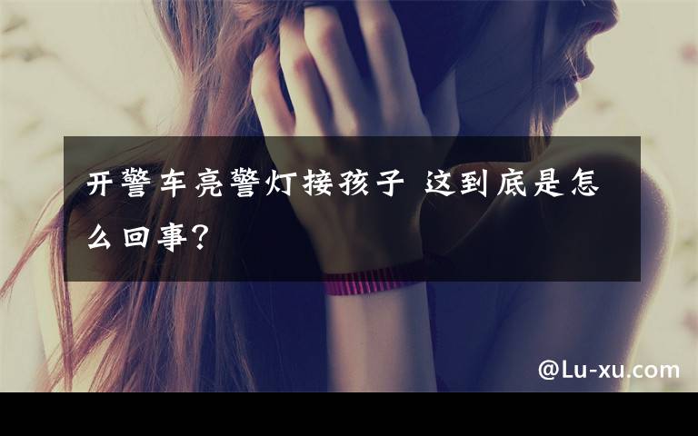 开警车亮警灯接孩子 这到底是怎么回事?