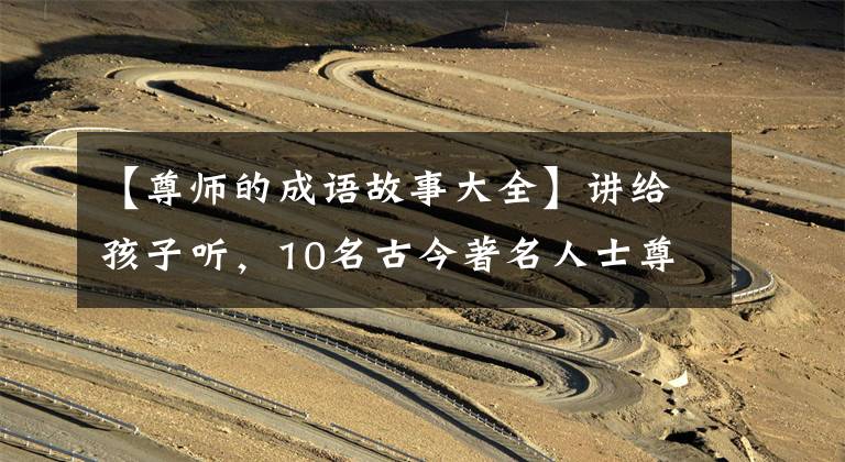 【尊师的成语故事大全】讲给孩子听,10名古今著名人士尊敬老师,讲小故事