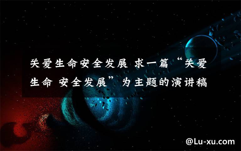关爱生命安全发展 求一篇“关爱生命 安全发展”为主题的演讲稿