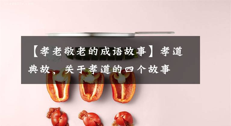 【孝老敬老的成语故事】孝道典故，关于孝道的四个故事