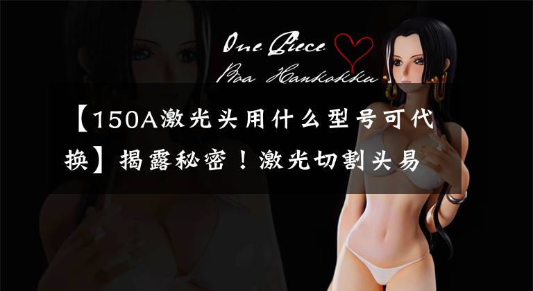 【150A激光头用什么型号可代换】揭露秘密！激光切割头易损件怎么办？