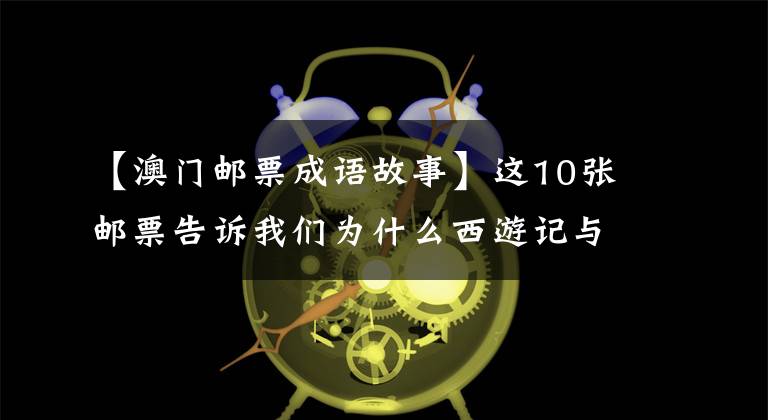 【澳门邮票成语故事】这10张邮票告诉我们为什么西游记与众不同。网友:小时候最美的记忆