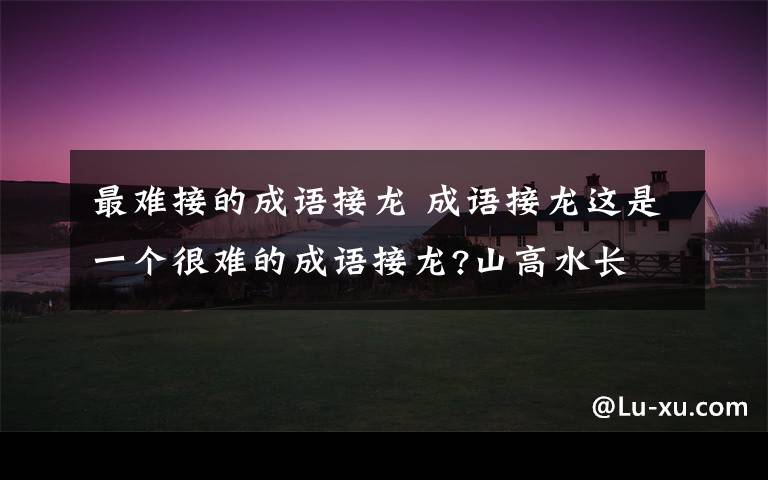 最难接的成语接龙 成语接龙这是一个很难的成语接龙?山高水长 ( )( )( )( )( )( )( )( )取之不尽尊师重道 ( )( )
