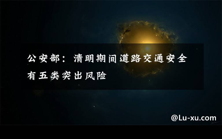公安部:清明期间道路交通安全有五类突出风险