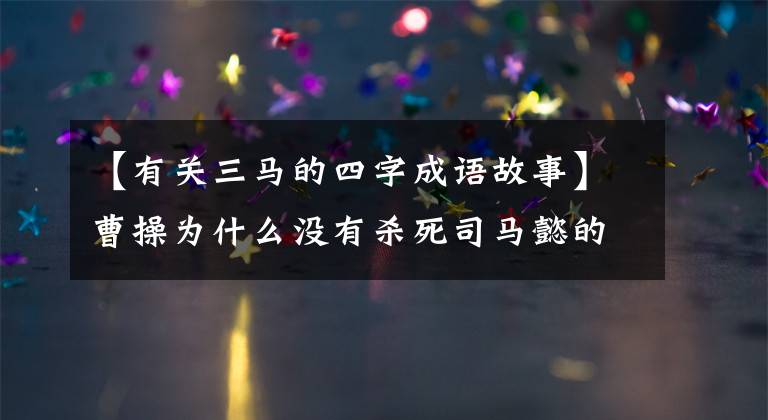 【有关三马的四字成语故事】曹操为什么没有杀死司马懿的绝对后患,这个成语故事阐明了两个原因
