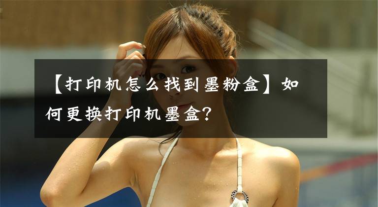 【打印机怎么找到墨粉盒】如何更换打印机墨盒？