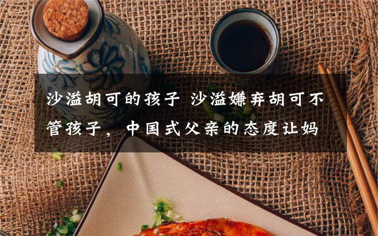 沙溢胡可的孩子 沙溢嫌弃胡可不管孩子,中国式父亲的态度让妈妈们心寒!