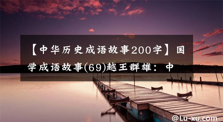 【中华历史成语故事200字】国学成语故事(69)越王群雄:中国第一个“忍”者的睡觉工资尝到了胆