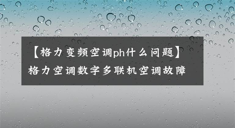 【格力变频空调ph什么问题】格力空调数字多联机空调故障代码表,空调坏了,自己找原因。