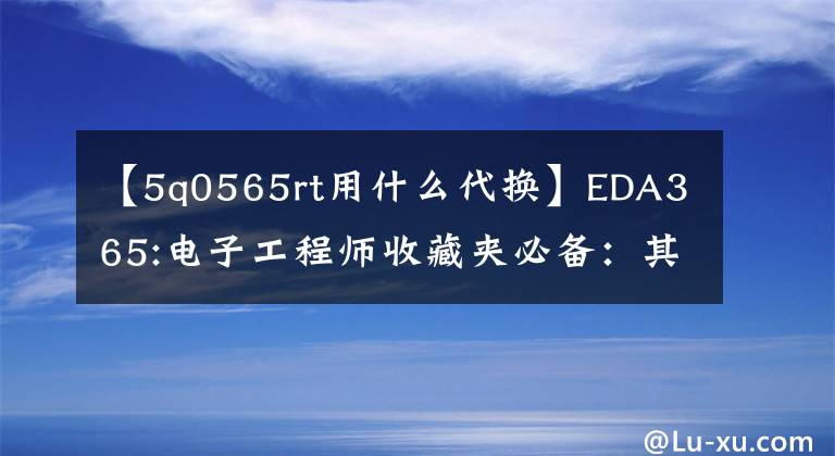 【5q0565rt用什么代换】EDA365:电子工程师收藏夹必备:其他部件的更换原则。