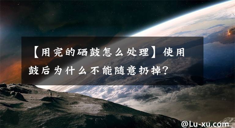 【用完的硒鼓怎么处理】使用鼓后为什么不能随意扔掉?