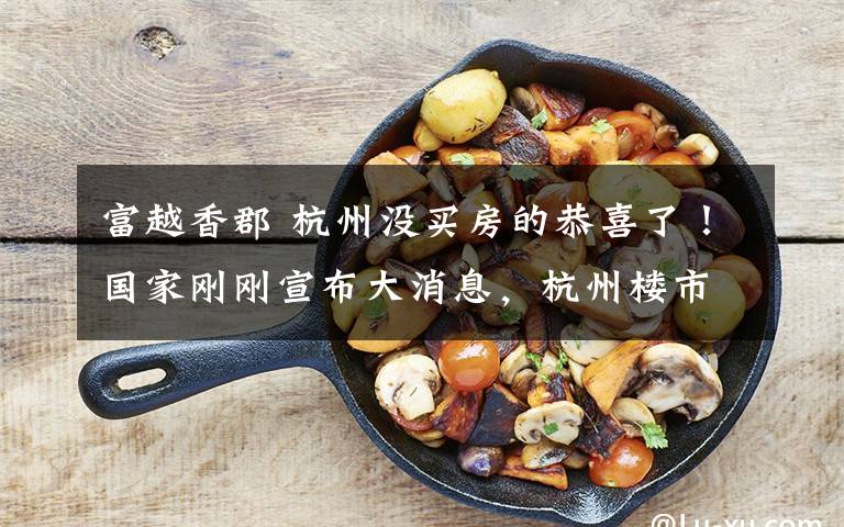 富越香郡 杭州没买房的恭喜了!国家刚刚宣布大消息,杭州楼市将下跌一半?