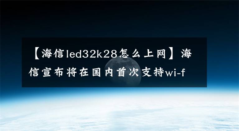 【海信led32k28怎么上网】海信宣布将在国内首次支持wi-fi  6电视，预计将解决网络缓慢、网络电视卡顿等问题。