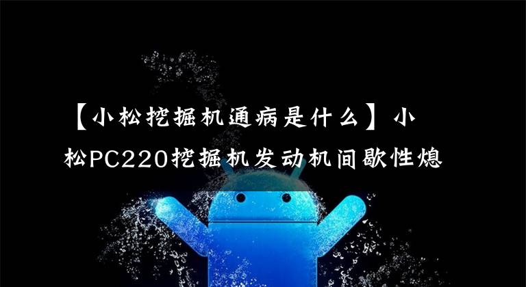 【小松挖掘机通病是什么】小松PC220挖掘机发动机间歇性熄火,是什么情况?