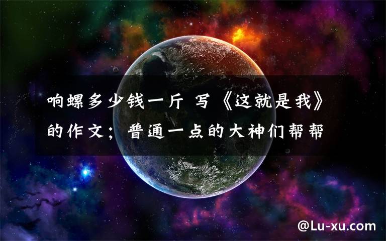 响螺多少钱一斤 写《这就是我》的作文;普通一点的大神们帮帮忙