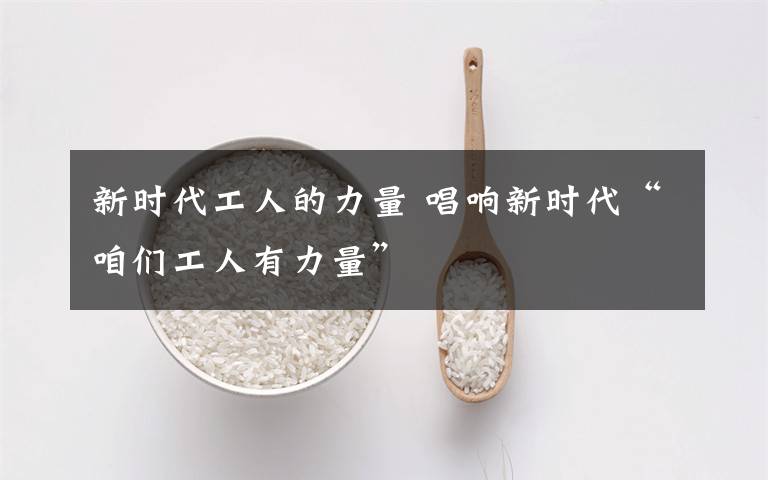 新时代工人的力量 唱响新时代“咱们工人有力量”