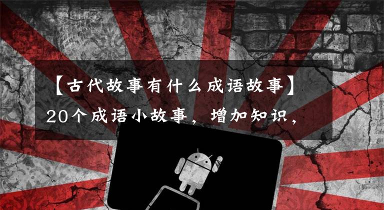 【古代故事有什么成语故事】20个成语小故事，增加知识，提高智慧