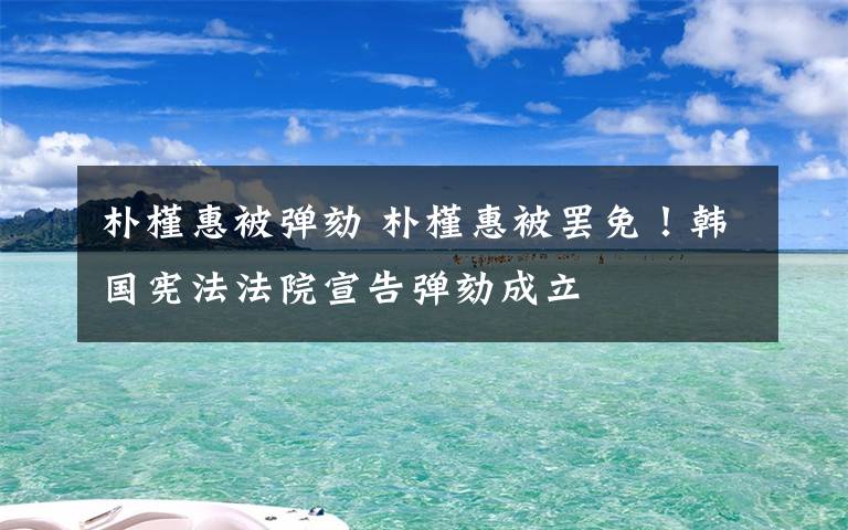 朴槿惠被弹劾 朴槿惠被罢免！韩国宪法法院宣告弹劾成立
