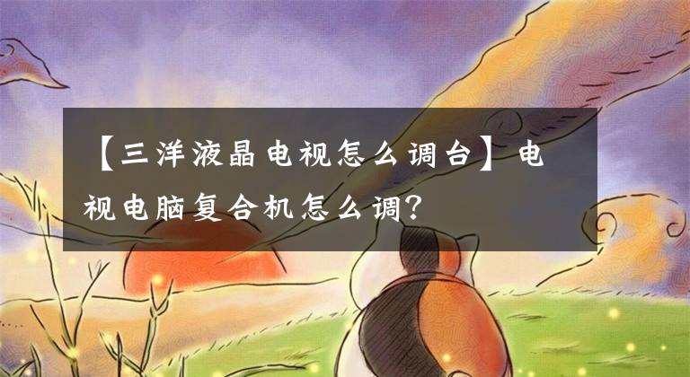 【三洋液晶电视怎么调台】电视电脑复合机怎么调？