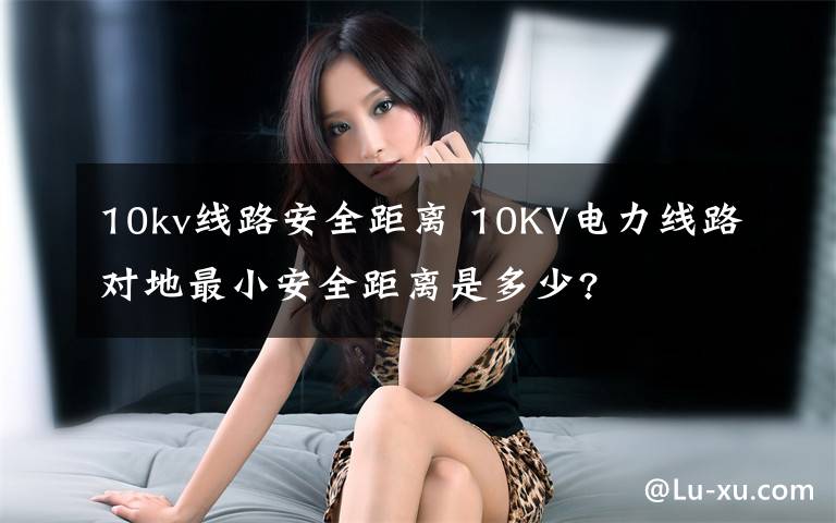 10kv线路安全距离 10KV电力线路对地最小安全距离是多少?