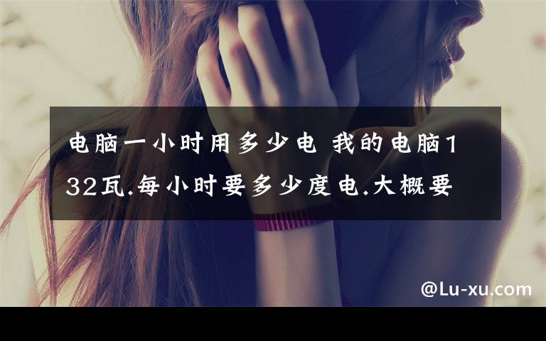 电脑一小时用多少电 我的电脑132瓦.每小时要多少度电.大概要多少钱?