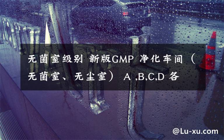 无菌室级别 新版GMP 净化车间(无菌室、无尘室) A ,B,C,D 各对应等级的换气次数是多少(不考虑人员密集度)
