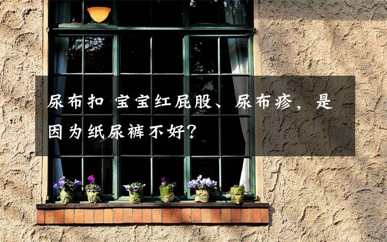 尿布扣 宝宝红屁股、尿布疹,是因为纸尿裤不好?