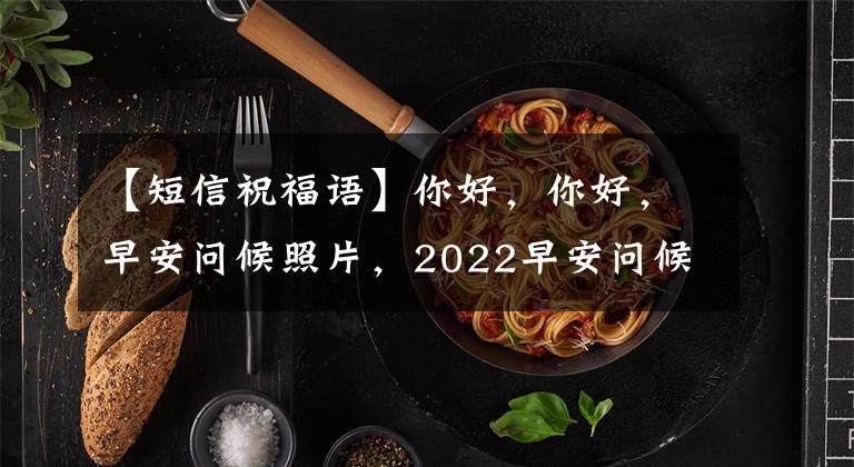 【短信祝福语】你好,你好,早安问候照片,2022早安问候信息大全