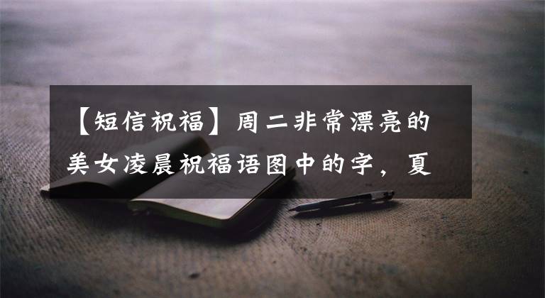 【短信祝福】周二非常漂亮的美女凌晨祝福语图中的字,夏天早上好问候祝福语短信