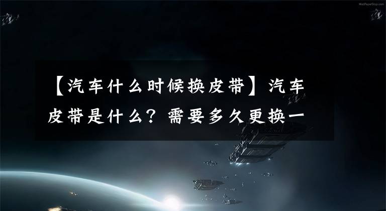 【汽车什么时候换皮带】汽车皮带是什么?需要多久更换一次?