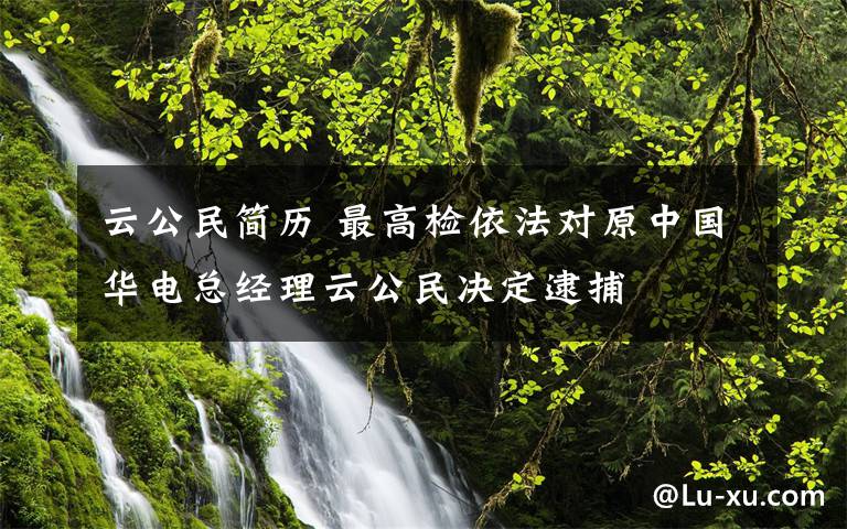 云公民简历 最高检依法对原中国华电总经理云公民决定逮捕
