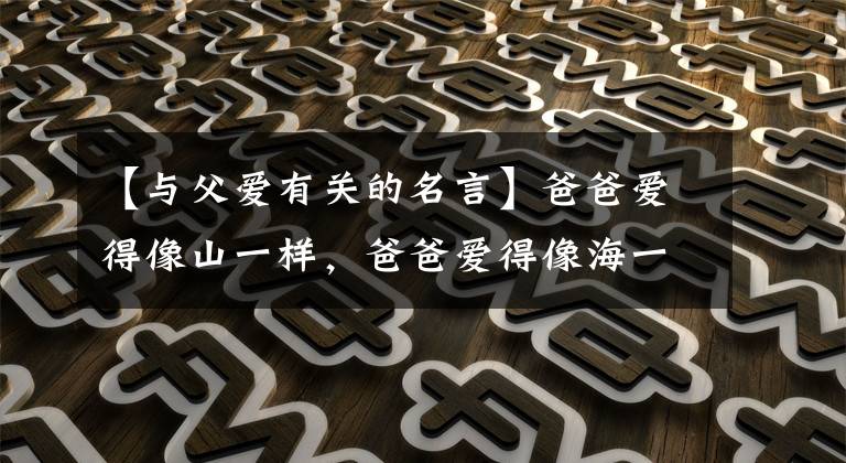 【与父爱有关的名言】爸爸爱得像山一样，爸爸爱得像海一样，用10句赞美爸爸的格言祝福我们伟大的爸爸