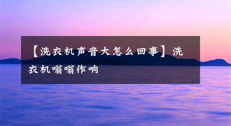 【洗衣机声音大怎么回事】洗衣机嗡嗡作响