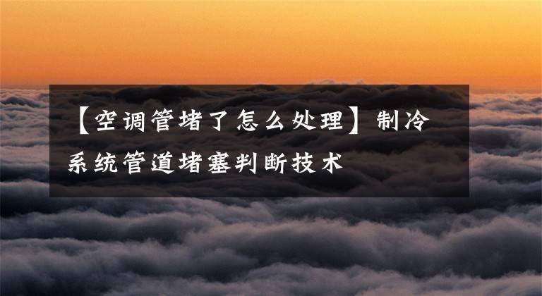 【空调管堵了怎么处理】制冷系统管道堵塞判断技术