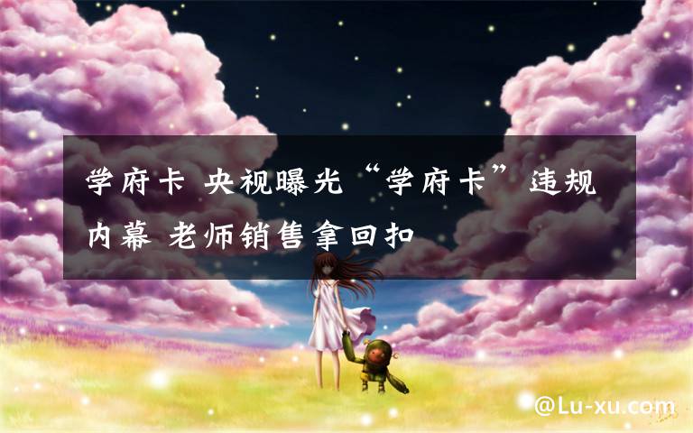 学府卡 央视曝光“学府卡”违规内幕 老师销售拿回扣