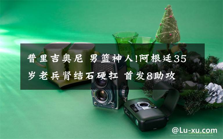 普里吉奥尼 男篮神人!阿根廷35岁老兵肾结石硬扛 首发8助攻