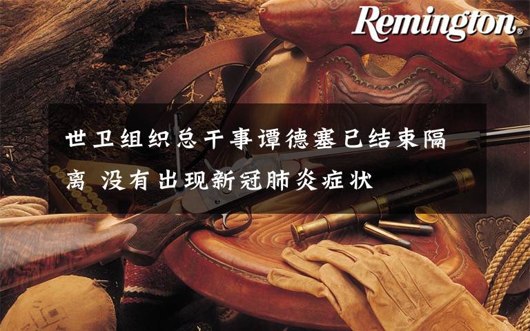 世卫组织总干事谭德塞已结束隔离 没有出现新冠肺炎症状