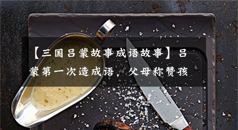 【三国吕蒙故事成语故事】吕蒙第一次造成语，父母称赞孩子有效，领导说下属要小心